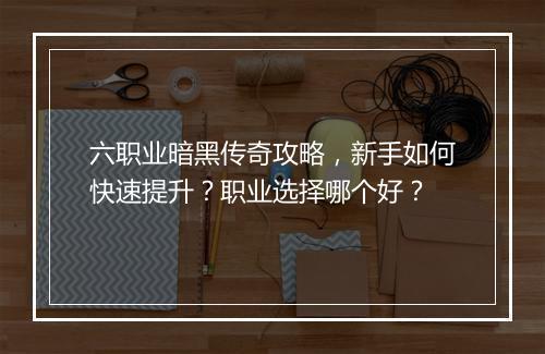 六职业暗黑传奇攻略，新手如何快速提升？职业选择哪个好？