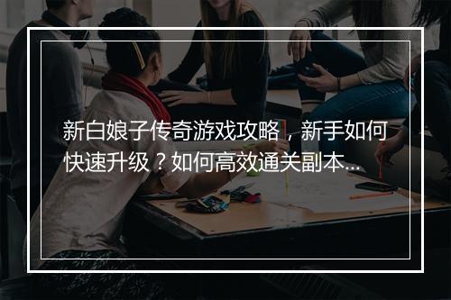 新白娘子传奇游戏攻略，新手如何快速升级？如何高效通关副本？