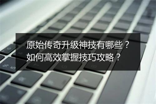 原始传奇升级神技有哪些？如何高效掌握技巧攻略？