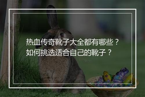 热血传奇靴子大全都有哪些？如何挑选适合自己的靴子？