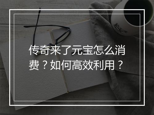 传奇来了元宝怎么消费？如何高效利用？