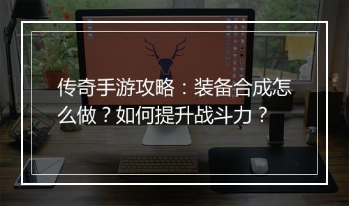 传奇手游攻略：装备合成怎么做？如何提升战斗力？