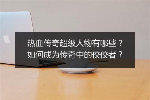 热血传奇超级人物有哪些？如何成为传奇中的佼佼者？