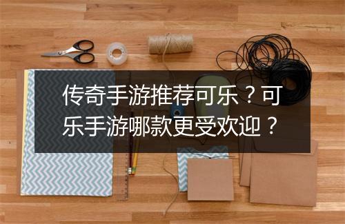 传奇手游推荐可乐？可乐手游哪款更受欢迎？