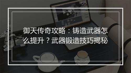御天传奇攻略：铸造武器怎么提升？武器锻造技巧揭秘