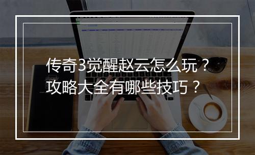 传奇3觉醒赵云怎么玩？攻略大全有哪些技巧？