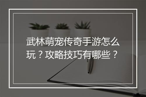 武林萌宠传奇手游怎么玩？攻略技巧有哪些？