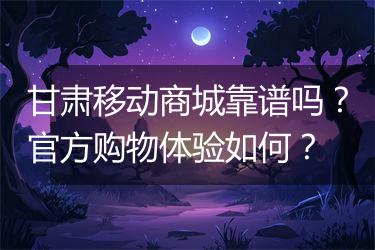 甘肃移动商城靠谱吗？官方购物体验如何？