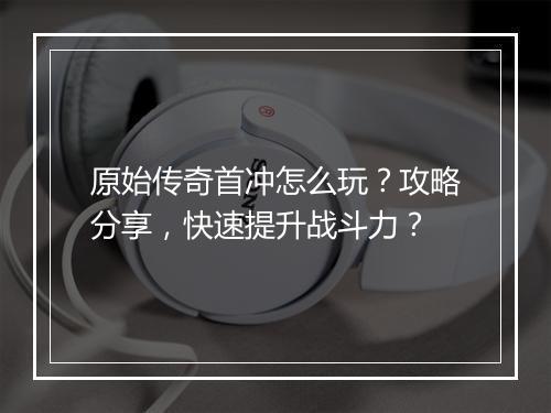原始传奇首冲怎么玩？攻略分享，快速提升战斗力？