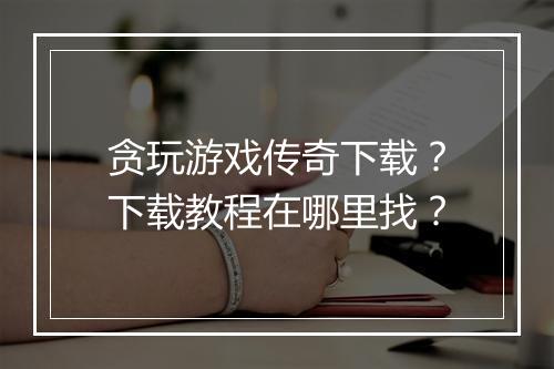 贪玩游戏传奇下载？下载教程在哪里找？