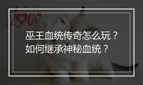 巫王血统传奇怎么玩？如何继承神秘血统？