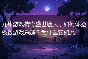九州游戏传奇盛世遮天，如何体验极致游戏乐趣？为什么它如此火爆？