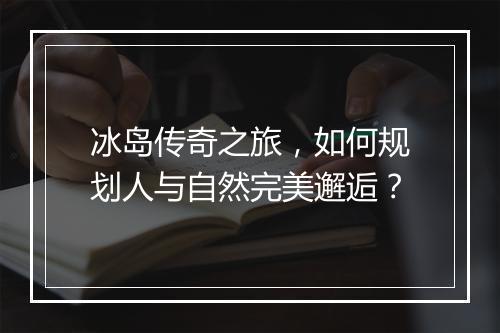 冰岛传奇之旅，如何规划人与自然完美邂逅？