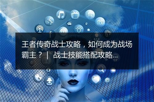 王者传奇战士攻略，如何成为战场霸主？｜ 战士技能搭配攻略详解