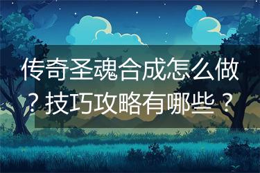 传奇圣魂合成怎么做？技巧攻略有哪些？