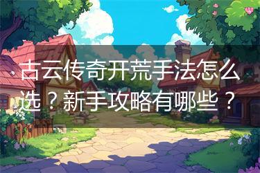 古云传奇开荒手法怎么选？新手攻略有哪些？