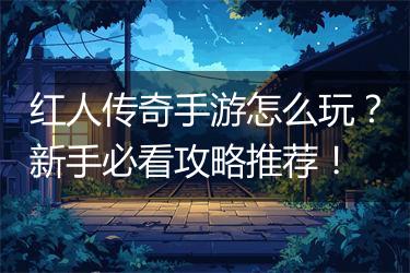 红人传奇手游怎么玩？新手必看攻略推荐！