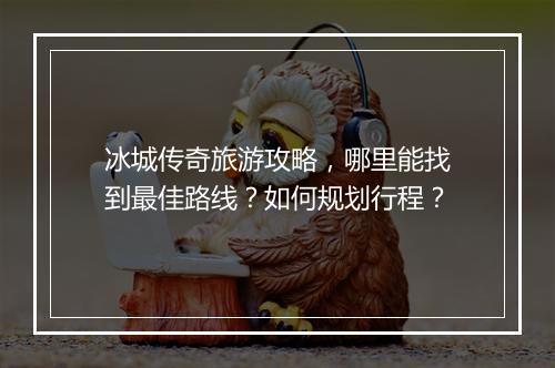 冰城传奇旅游攻略，哪里能找到最佳路线？如何规划行程？