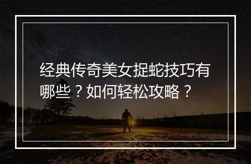 经典传奇美女捉蛇技巧有哪些？如何轻松攻略？