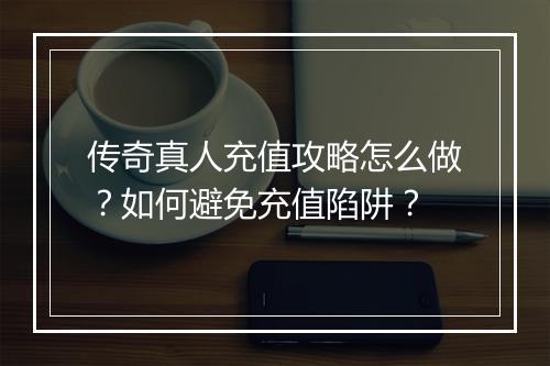 传奇真人充值攻略怎么做？如何避免充值陷阱？