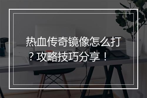 热血传奇镜像怎么打？攻略技巧分享！