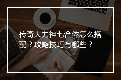 传奇大力神七合体怎么搭配？攻略技巧有哪些？
