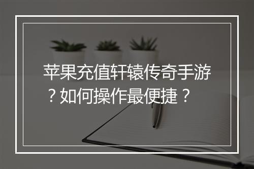 苹果充值轩辕传奇手游？如何操作最便捷？