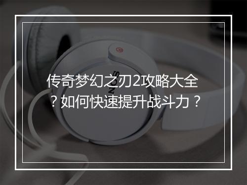 传奇梦幻之刃2攻略大全？如何快速提升战斗力？