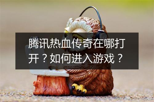 腾讯热血传奇在哪打开？如何进入游戏？