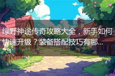 绿野神途传奇攻略大全，新手如何快速升级？装备搭配技巧有哪些？