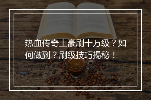 热血传奇土豪刷十万级？如何做到？刷级技巧揭秘！