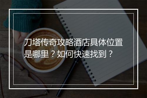 刀塔传奇攻略酒店具体位置是哪里？如何快速找到？