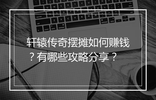 轩辕传奇摆摊如何赚钱？有哪些攻略分享？