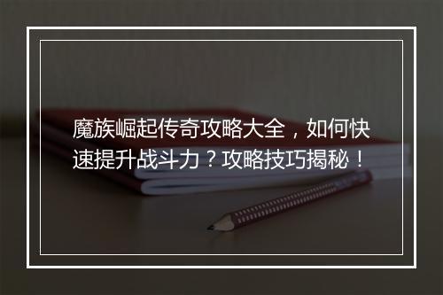魔族崛起传奇攻略大全，如何快速提升战斗力？攻略技巧揭秘！