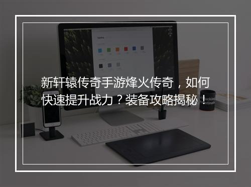 新轩辕传奇手游烽火传奇，如何快速提升战力？装备攻略揭秘！