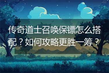 传奇道士召唤保镖怎么搭配？如何攻略更胜一筹？