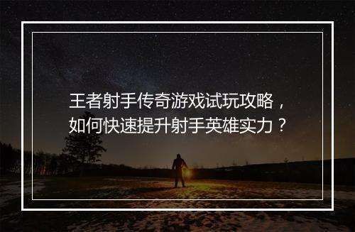 王者射手传奇游戏试玩攻略，如何快速提升射手英雄实力？
