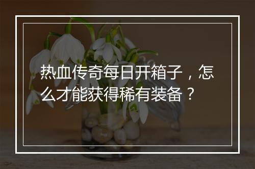 热血传奇每日开箱子，怎么才能获得稀有装备？
