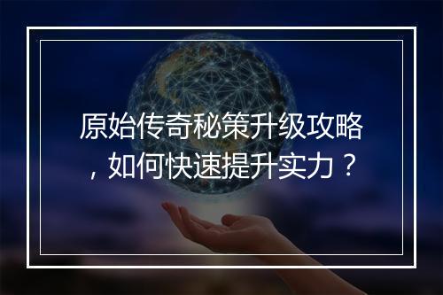 原始传奇秘策升级攻略，如何快速提升实力？