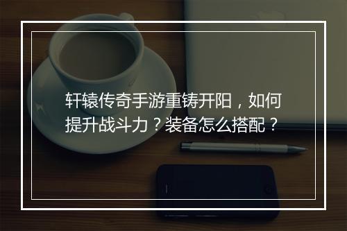 轩辕传奇手游重铸开阳，如何提升战斗力？装备怎么搭配？