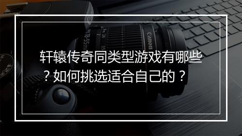 轩辕传奇同类型游戏有哪些？如何挑选适合自己的？