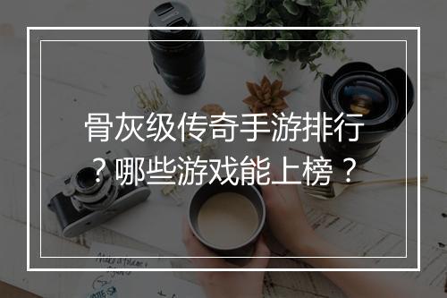 骨灰级传奇手游排行？哪些游戏能上榜？