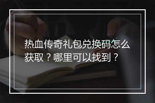 热血传奇礼包兑换码怎么获取？哪里可以找到？