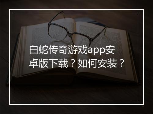 白蛇传奇游戏app安卓版下载？如何安装？