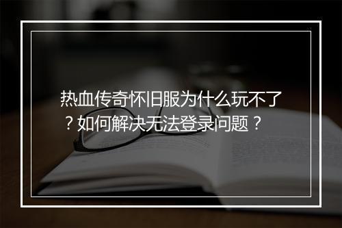 热血传奇怀旧服为什么玩不了？如何解决无法登录问题？