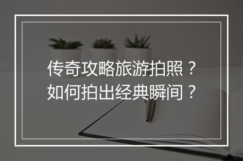 传奇攻略旅游拍照？如何拍出经典瞬间？