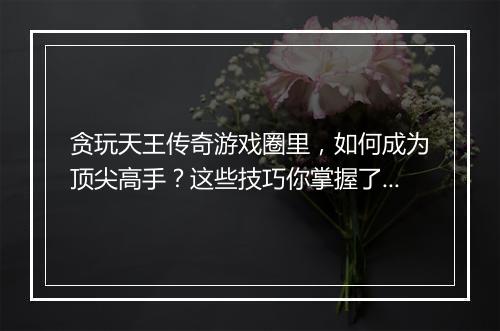 贪玩天王传奇游戏圈里，如何成为顶尖高手？这些技巧你掌握了吗？