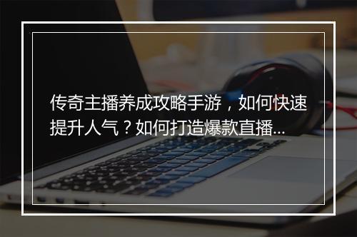 传奇主播养成攻略手游，如何快速提升人气？如何打造爆款直播内容？
