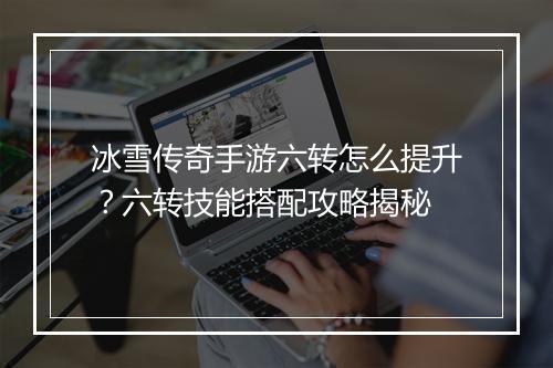 冰雪传奇手游六转怎么提升？六转技能搭配攻略揭秘