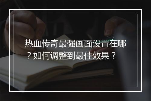 热血传奇最强画面设置在哪？如何调整到最佳效果？